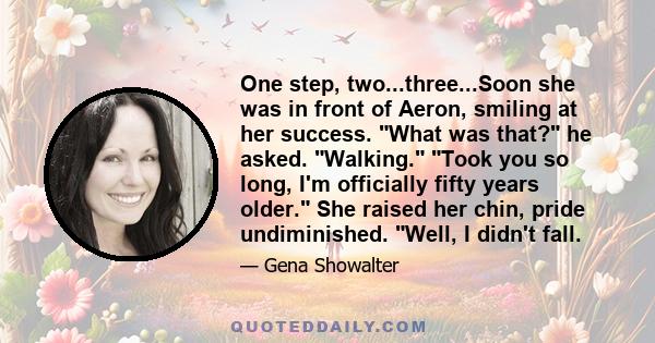 One step, two...three...Soon she was in front of Aeron, smiling at her success. What was that? he asked. Walking. Took you so long, I'm officially fifty years older. She raised her chin, pride undiminished. Well, I