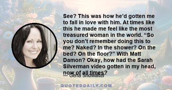 See? This was how he’d gotten me to fall in love with him. At times like this he made me feel like the most treasured woman in the world. “So you don’t remember doing this to me? Naked? In the shower? On the bed? On the 