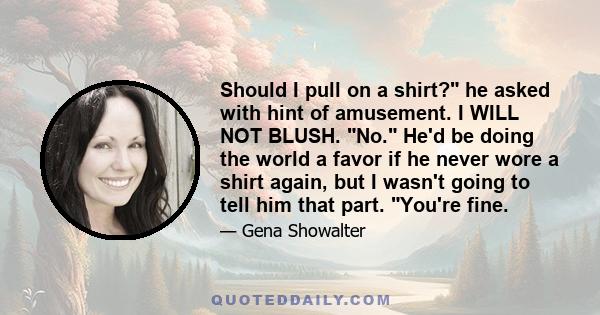 Should I pull on a shirt? he asked with hint of amusement. I WILL NOT BLUSH. No. He'd be doing the world a favor if he never wore a shirt again, but I wasn't going to tell him that part. You're fine.