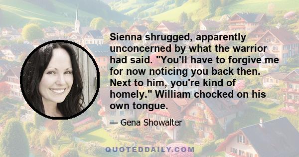 Sienna shrugged, apparently unconcerned by what the warrior had said. You'll have to forgive me for now noticing you back then. Next to him, you're kind of homely. William chocked on his own tongue.