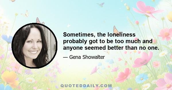 Sometimes, the loneliness probably got to be too much and anyone seemed better than no one.