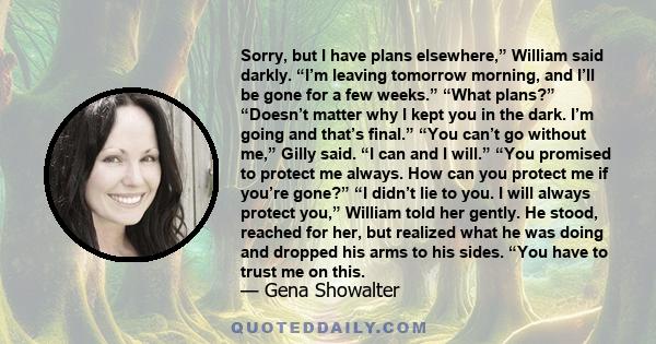 Sorry, but I have plans elsewhere,” William said darkly. “I’m leaving tomorrow morning, and I’ll be gone for a few weeks.” “What plans?” “Doesn’t matter why I kept you in the dark. I’m going and that’s final.” “You