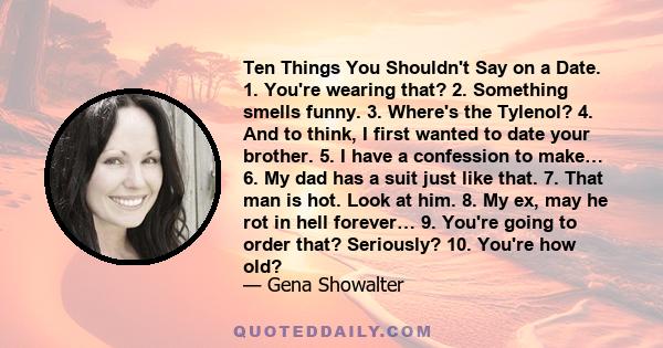 Ten Things You Shouldn't Say on a Date. 1. You're wearing that? 2. Something smells funny. 3. Where's the Tylenol? 4. And to think, I first wanted to date your brother. 5. I have a confession to make… 6. My dad has a