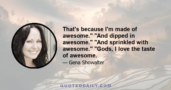 That's because I'm made of awesome. And dipped in awesome. And sprinkled with awesome. Gods, I love the taste of awesome.