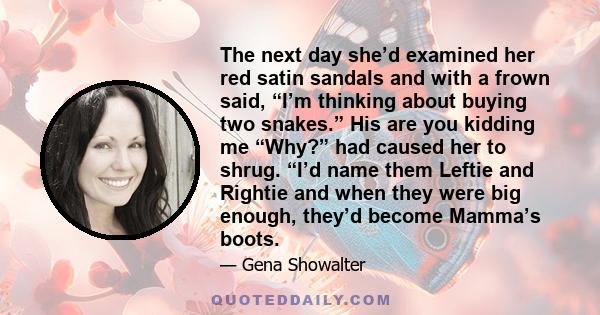 The next day she’d examined her red satin sandals and with a frown said, “I’m thinking about buying two snakes.” His are you kidding me “Why?” had caused her to shrug. “I’d name them Leftie and Rightie and when they