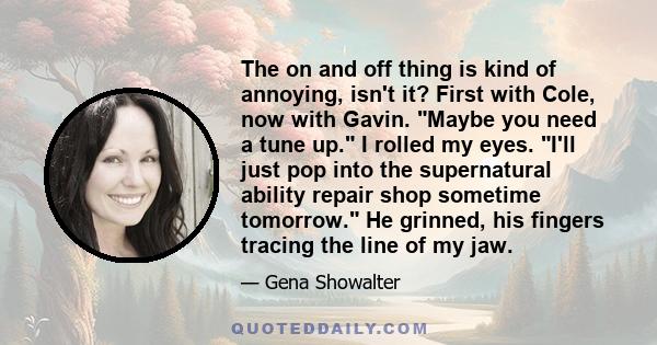 The on and off thing is kind of annoying, isn't it? First with Cole, now with Gavin. Maybe you need a tune up. I rolled my eyes. I'll just pop into the supernatural ability repair shop sometime tomorrow. He grinned, his 