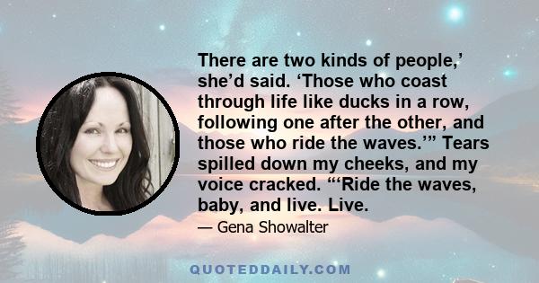 There are two kinds of people,’ she’d said. ‘Those who coast through life like ducks in a row, following one after the other, and those who ride the waves.’” Tears spilled down my cheeks, and my voice cracked. “‘Ride