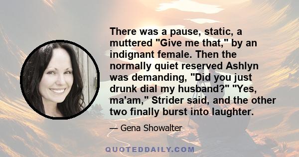 There was a pause, static, a muttered Give me that, by an indignant female. Then the normally quiet reserved Ashlyn was demanding, Did you just drunk dial my husband? Yes, ma'am, Strider said, and the other two finally