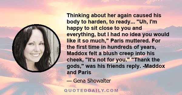 Thinking about her again caused his body to harden, to ready... Uh, I'm happy to sit close to you and everything, but I had no idea you would like it so much, Paris muttered. For the first time in hundreds of years,