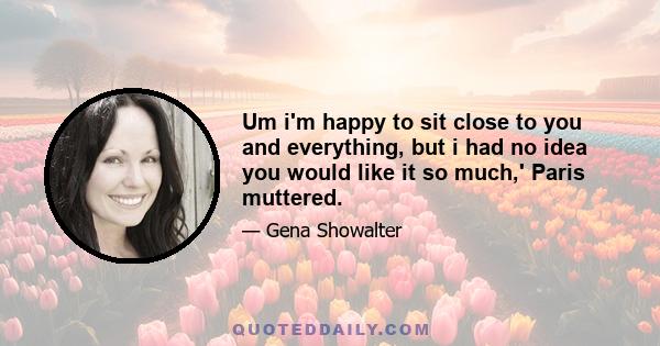 Um i'm happy to sit close to you and everything, but i had no idea you would like it so much,' Paris muttered.