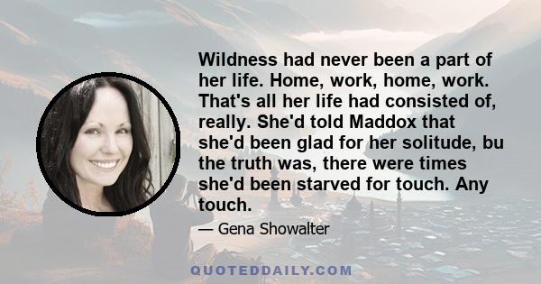 Wildness had never been a part of her life. Home, work, home, work. That's all her life had consisted of, really. She'd told Maddox that she'd been glad for her solitude, bu the truth was, there were times she'd been