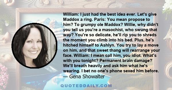 William: I just had the best idea ever. Let's give Maddox a ring. Paris: You mean propose to him? To grumpy ole Maddox? Willie, why didn't you tell us you're a masochist, who swung that way? You're so delicate, he'll