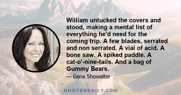 William untucked the covers and stood, making a mental list of everything he'd need for the coming trip. A few blades, serrated and non serrated. A vial of acid. A bone saw. A spiked paddle. A cat-o'-nine-tails. And a