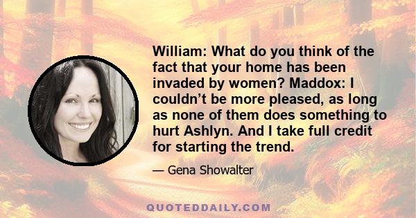 William: What do you think of the fact that your home has been invaded by women? Maddox: I couldn’t be more pleased, as long as none of them does something to hurt Ashlyn. And I take full credit for starting the trend.