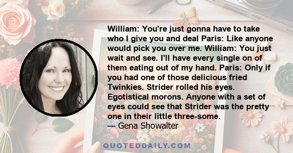 William: You're just gonna have to take who I give you and deal Paris: Like anyone would pick you over me. William: You just wait and see. I'll have every single on of them eating out of my hand. Paris: Only if you had