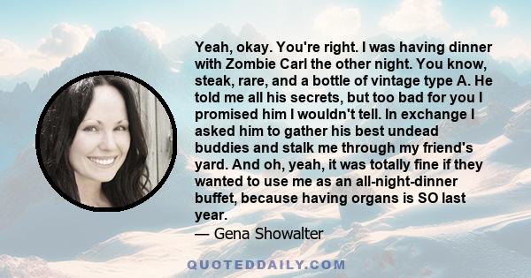 Yeah, okay. You're right. I was having dinner with Zombie Carl the other night. You know, steak, rare, and a bottle of vintage type A. He told me all his secrets, but too bad for you I promised him I wouldn't tell. In