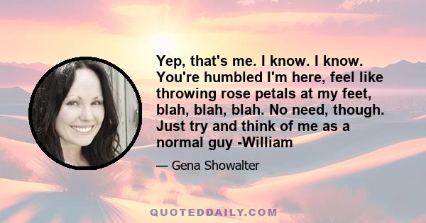 Yep, that's me. I know. I know. You're humbled I'm here, feel like throwing rose petals at my feet, blah, blah, blah. No need, though. Just try and think of me as a normal guy -William