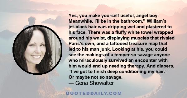 Yes, you make yourself useful, angel boy. Meanwhile, I’ll be in the bathroom.” William’s jet-black hair was dripping wet and plastered to his face. There was a fluffy white towel wrapped around his waist, displaying