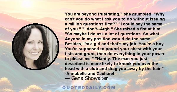 You are beyond frustrating, she grumbled. Why can't you do what I ask you to do without issuing a million questions first? I could say the same of you. I don't--Argh. She raised a fist at him. So maybe I do ask a lot of 