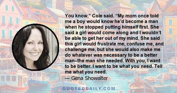 You know,” Cole said. “My mom once told me a boy would know he’d become a man when he stopped putting himself first. She said a girl would come along and I wouldn’t be able to get her out of my mind. She said this girl