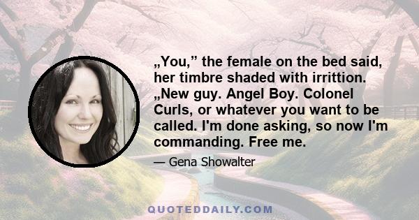 „You,” the female on the bed said, her timbre shaded with irrittion. „New guy. Angel Boy. Colonel Curls, or whatever you want to be called. I'm done asking, so now I'm commanding. Free me.