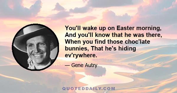 You'll wake up on Easter morning, And you'll know that he was there, When you find those choc'late bunnies, That he's hiding ev'rywhere.