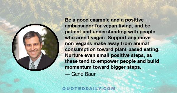 Be a good example and a positive ambassador for vegan living, and be patient and understanding with people who aren't vegan. Support any move non-vegans make away from animal consumption toward plant-based eating.