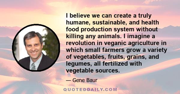 I believe we can create a truly humane, sustainable, and health food production system without killing any animals. I imagine a revolution in veganic agriculture in which small farmers grow a variety of vegetables,