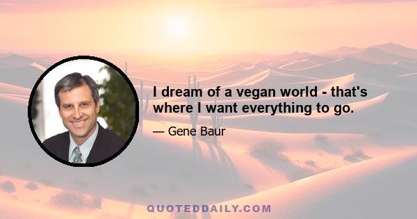 I dream of a vegan world - that's where I want everything to go.