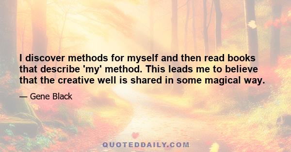 I discover methods for myself and then read books that describe 'my' method. This leads me to believe that the creative well is shared in some magical way.