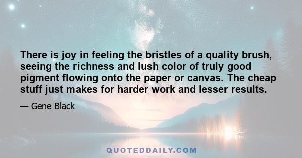 There is joy in feeling the bristles of a quality brush, seeing the richness and lush color of truly good pigment flowing onto the paper or canvas. The cheap stuff just makes for harder work and lesser results.