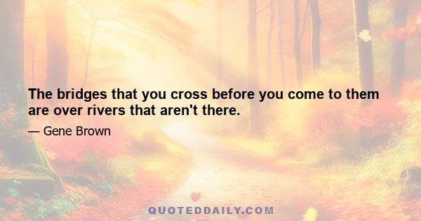 The bridges that you cross before you come to them are over rivers that aren't there.