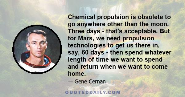 Chemical propulsion is obsolete to go anywhere other than the moon. Three days - that's acceptable. But for Mars, we need propulsion technologies to get us there in, say, 60 days - then spend whatever length of time we