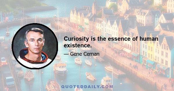 Curiosity is the essence of human existence.