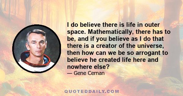 I do believe there is life in outer space. Mathematically, there has to be, and if you believe as I do that there is a creator of the universe, then how can we be so arrogant to believe he created life here and nowhere