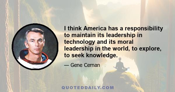 I think America has a responsibility to maintain its leadership in technology and its moral leadership in the world, to explore, to seek knowledge.