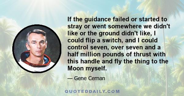 If the guidance failed or started to stray or went somewhere we didn't like or the ground didn't like, I could flip a switch, and I could control seven, over seven and a half million pounds of thrust with this handle