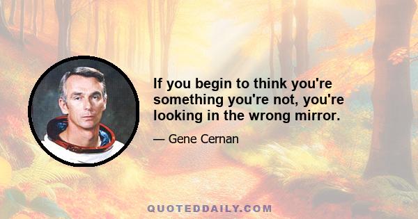 If you begin to think you're something you're not, you're looking in the wrong mirror.