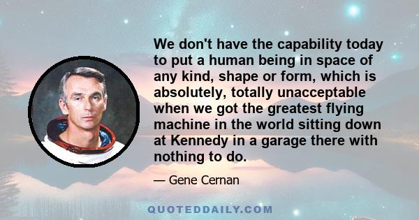 We don't have the capability today to put a human being in space of any kind, shape or form, which is absolutely, totally unacceptable when we got the greatest flying machine in the world sitting down at Kennedy in a