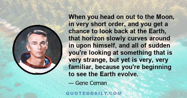 When you head on out to the Moon, in very short order, and you get a chance to look back at the Earth, that horizon slowly curves around in upon himself, and all of sudden you're looking at something that is very