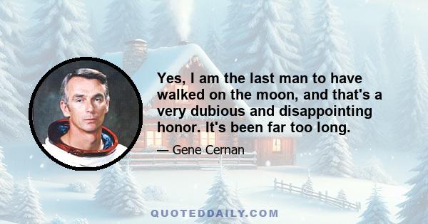 Yes, I am the last man to have walked on the moon, and that's a very dubious and disappointing honor. It's been far too long.