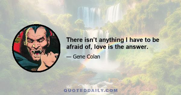 There isn’t anything I have to be afraid of, love is the answer.