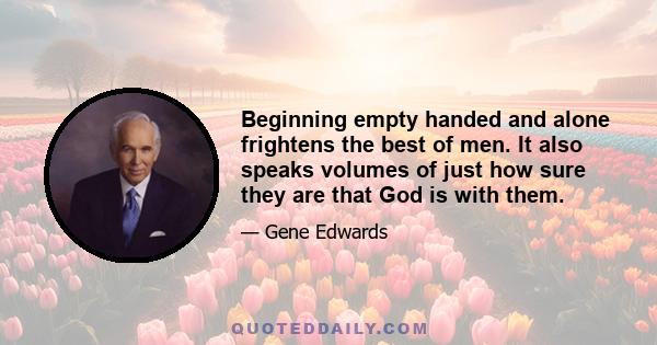 Beginning empty handed and alone frightens the best of men. It also speaks volumes of just how sure they are that God is with them.