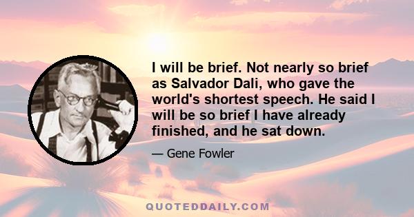 I will be brief. Not nearly so brief as Salvador Dali, who gave the world's shortest speech. He said I will be so brief I have already finished, and he sat down.