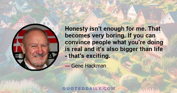 Honesty isn't enough for me. That becomes very boring. If you can convince people what you're doing is real and it's also bigger than life - that's exciting.