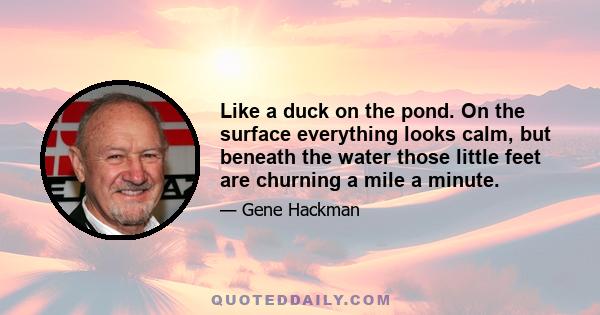 Like a duck on the pond. On the surface everything looks calm, but beneath the water those little feet are churning a mile a minute.