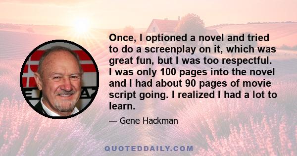 Once, I optioned a novel and tried to do a screenplay on it, which was great fun, but I was too respectful. I was only 100 pages into the novel and I had about 90 pages of movie script going. I realized I had a lot to