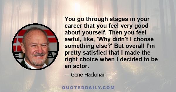 You go through stages in your career that you feel very good about yourself. Then you feel awful, like, 'Why didn't I choose something else?' But overall I'm pretty satisfied that I made the right choice when I decided