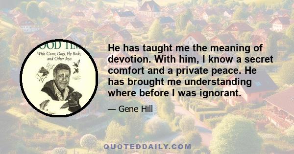 He has taught me the meaning of devotion. With him, I know a secret comfort and a private peace. He has brought me understanding where before I was ignorant.