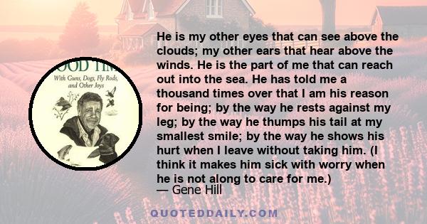 He is my other eyes that can see above the clouds; my other ears that hear above the winds. He is the part of me that can reach out into the sea. He has told me a thousand times over that I am his reason for being; by